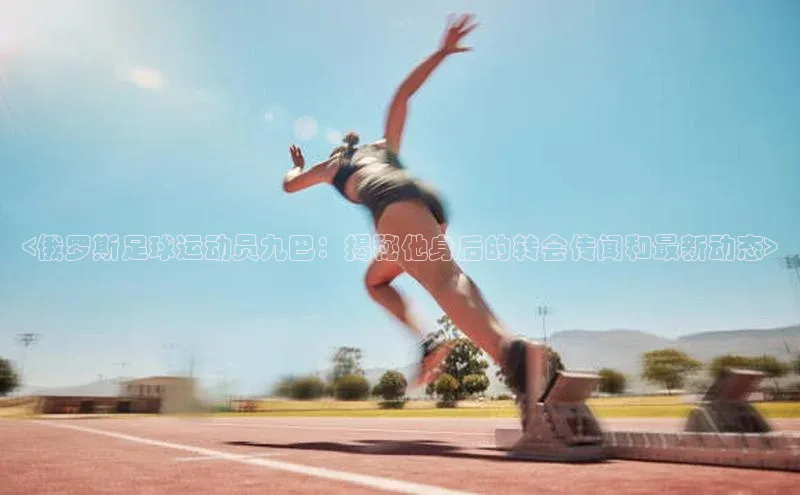 3377体育网站平台登录百度大脑<俄罗斯足球运动员九巴：揭秘他身后的转会传闻和最新动态>