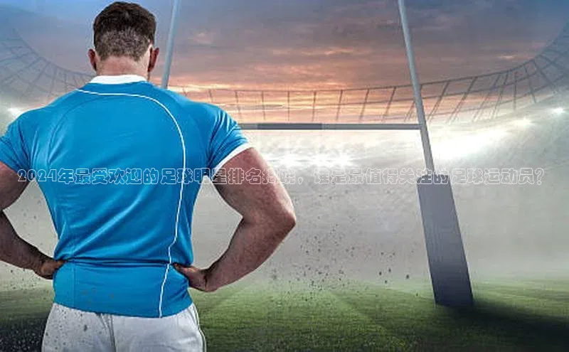 3377体育网站平台登录普信公司2024年最受欢迎的足球明星排名揭晓，谁是最值得关注的足球运动员？