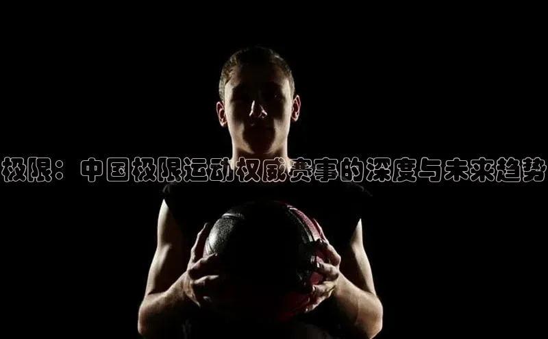 极限：中国极限运动权威赛事的深度与未来趋势