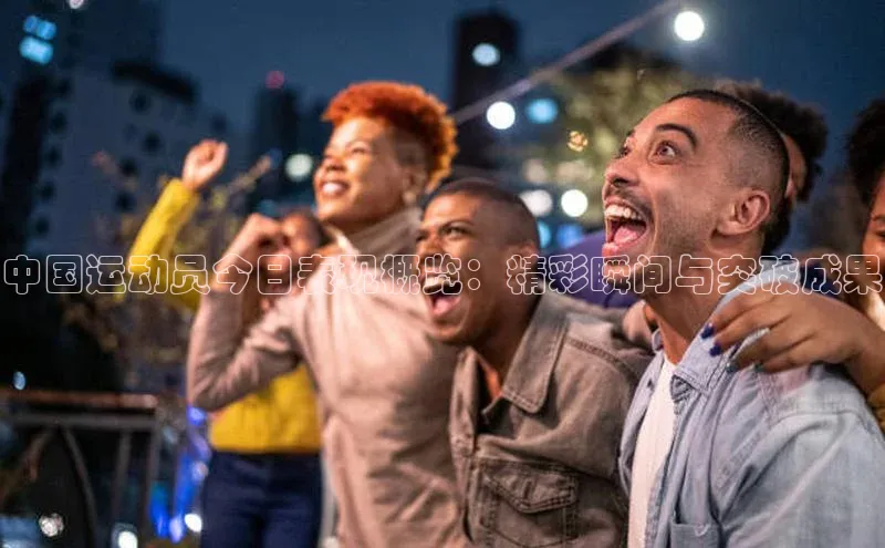 中国运动员今日表现概览：精彩瞬间与突破成果